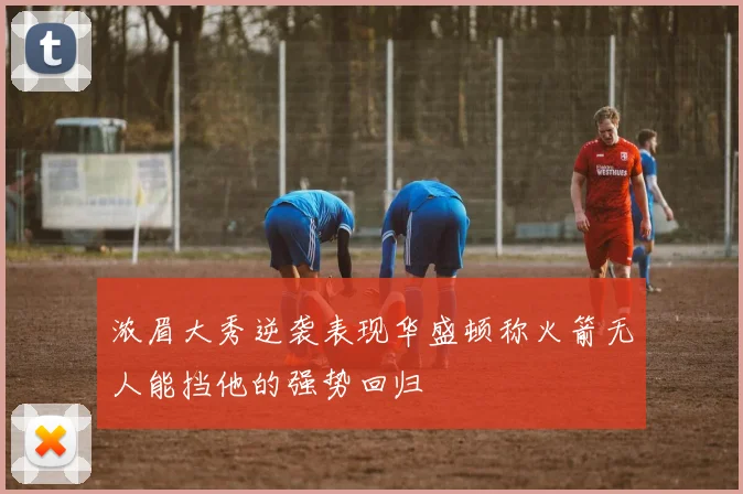 浓眉大秀逆袭表现华盛顿称火箭无人能挡他的强势回归