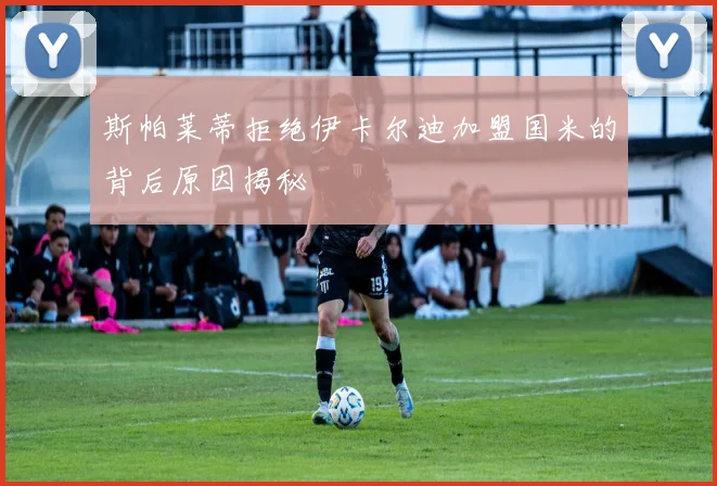 斯帕莱蒂拒绝伊卡尔迪加盟国米的背后原因揭秘
