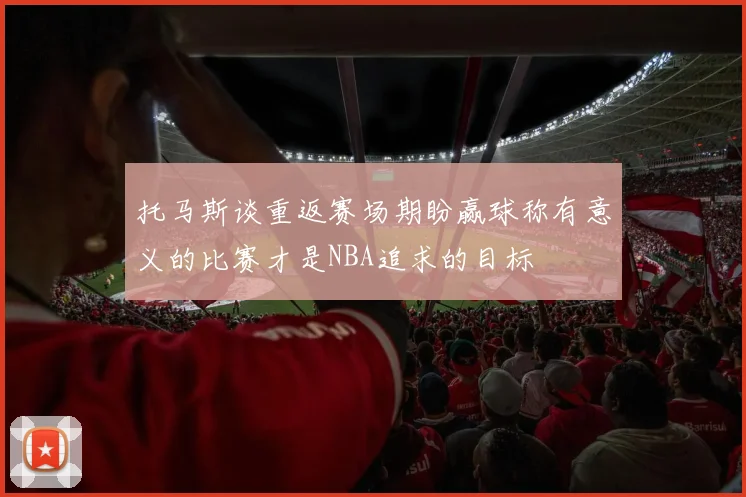 托马斯谈重返赛场期盼赢球称有意义的比赛才是NBA追求的目标