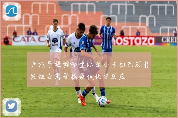 卢指导强调哈登比尔小卡祖巴茨首发组合需寻找最佳化学反应