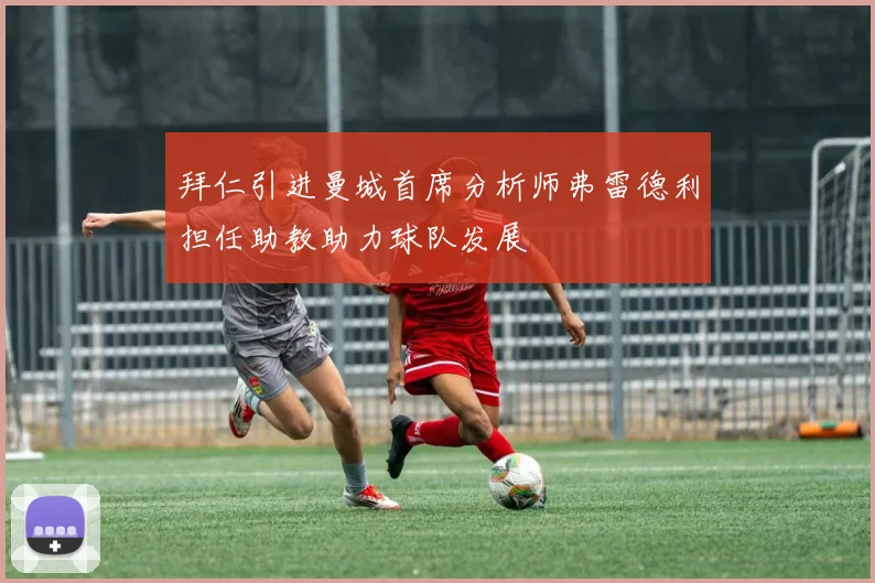 拜仁引进曼城首席分析师弗雷德利担任助教助力球队发展