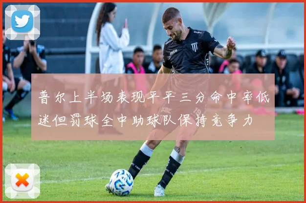 普尔上半场表现平平三分命中率低迷但罚球全中助球队保持竞争力