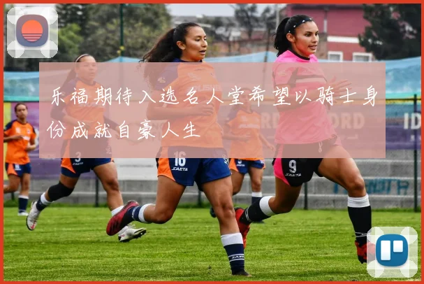 乐福期待入选名人堂希望以骑士身份成就自豪人生