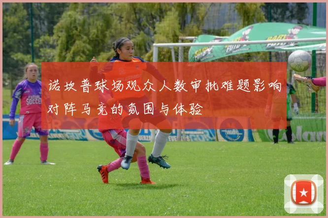 诺坎普球场观众人数审批难题影响对阵马竞的氛围与体验