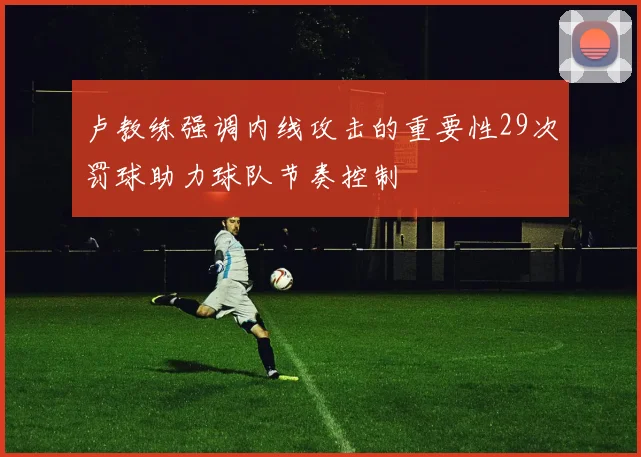 卢教练强调内线攻击的重要性29次罚球助力球队节奏控制