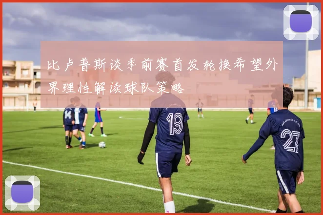 比卢普斯谈季前赛首发轮换希望外界理性解读球队策略