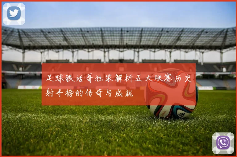 足球狠话哥独家解析五大联赛历史射手榜的传奇与成就