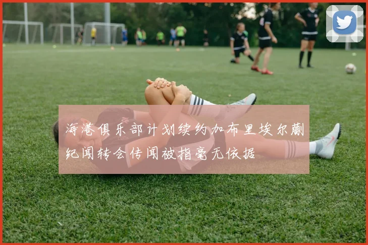 海港俱乐部计划续约加布里埃尔蒯纪闻转会传闻被指毫无依据