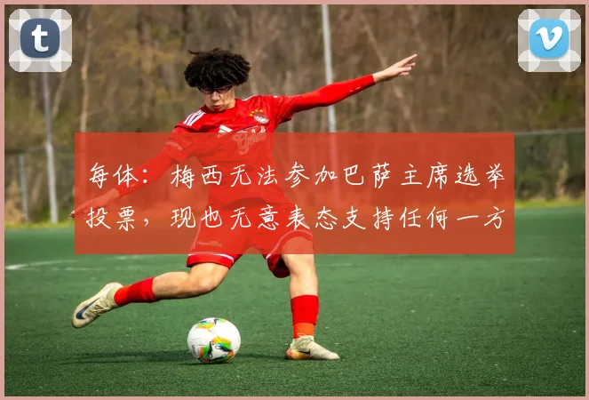 每体：梅西无法参加巴萨主席选举投票，现也无意表态支持任何一方