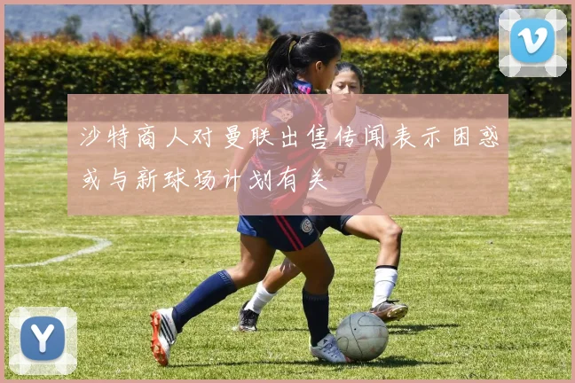 沙特商人对曼联出售传闻表示困惑或与新球场计划有关