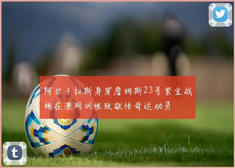 阿尔卡拉斯身穿詹姆斯23号紫金战袍在澳网训练致敬传奇运动员