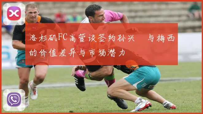 洛杉矶FC高管谈签约孙兴慜与梅西的价值差异与市场潜力