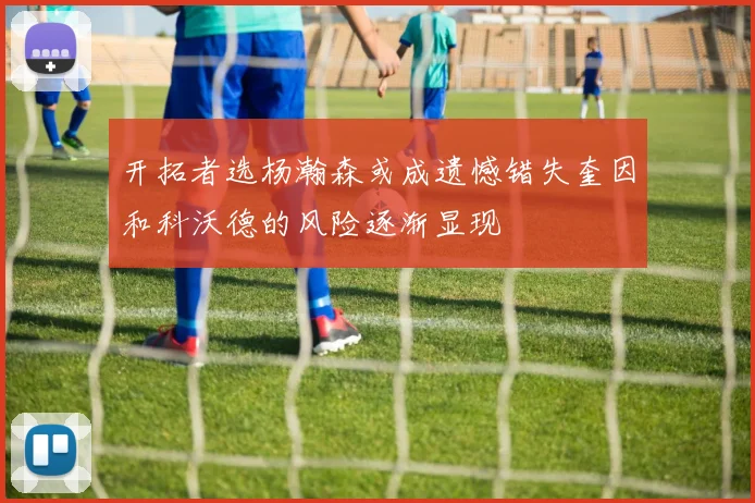开拓者选杨瀚森或成遗憾错失奎因和科沃德的风险逐渐显现