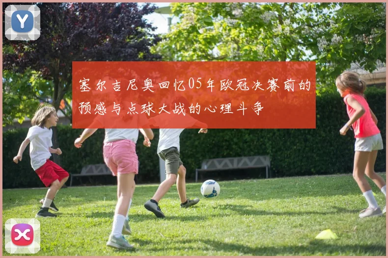 塞尔吉尼奥回忆05年欧冠决赛前的预感与点球大战的心理斗争