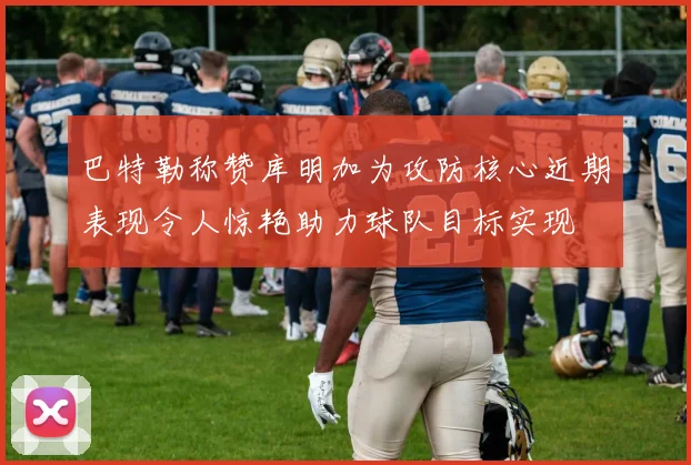 巴特勒称赞库明加为攻防核心近期表现令人惊艳助力球队目标实现