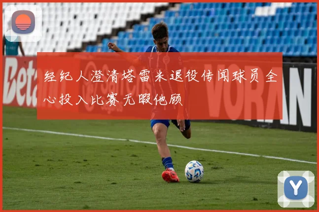 经纪人澄清塔雷米退役传闻球员全心投入比赛无暇他顾