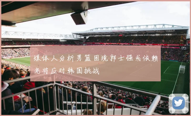 媒体人分析男篮困境郭士强或依赖老将应对韩国挑战