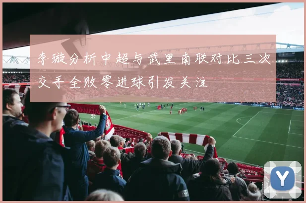 李璇分析中超与武里南联对比三次交手全败零进球引发关注