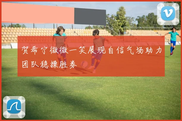 贺希宁微微一笑展现自信气场助力团队稳操胜券