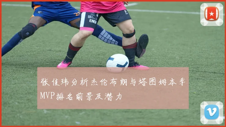 张佳玮分析杰伦布朗与塔图姆本季MVP排名前景及潜力