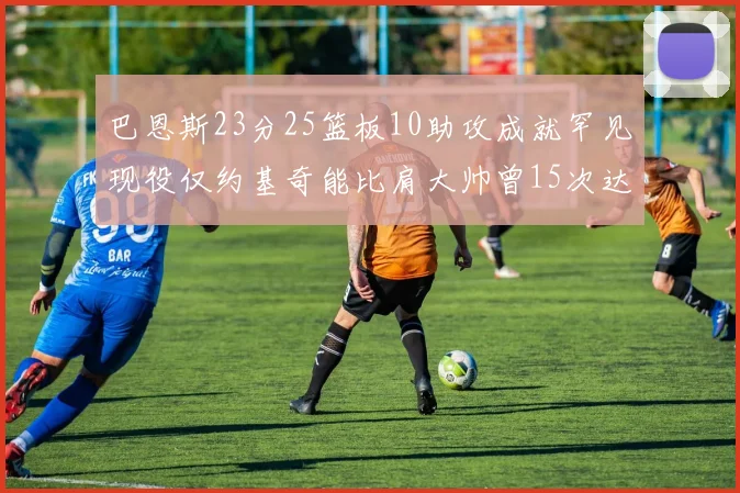 巴恩斯23分25篮板10助攻成就罕见现役仅约基奇能比肩大帅曾15次达成此壮举
