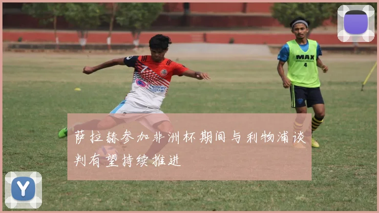 萨拉赫参加非洲杯期间与利物浦谈判有望持续推进