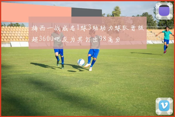 梅西一战成名1球3助助力球队晋级超3600吧友为其打出98高分