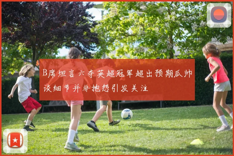 B席坦言六夺英超冠军超出预期瓜帅谈细节并非抱怨引发关注