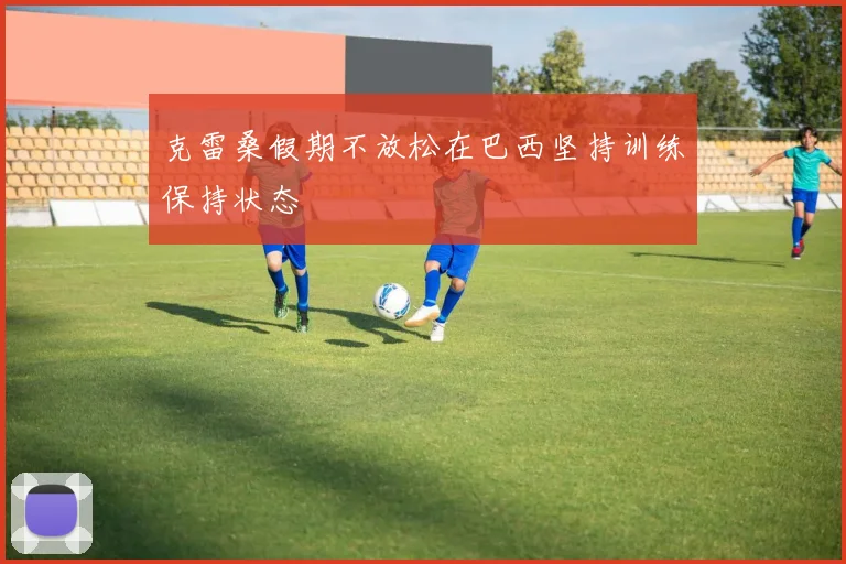 克雷桑假期不放松在巴西坚持训练保持状态