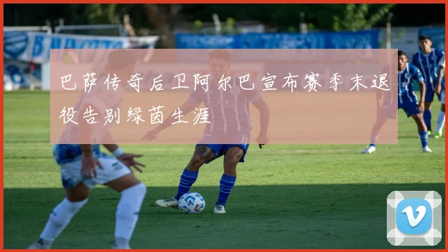 巴萨传奇后卫阿尔巴宣布赛季末退役告别绿茵生涯