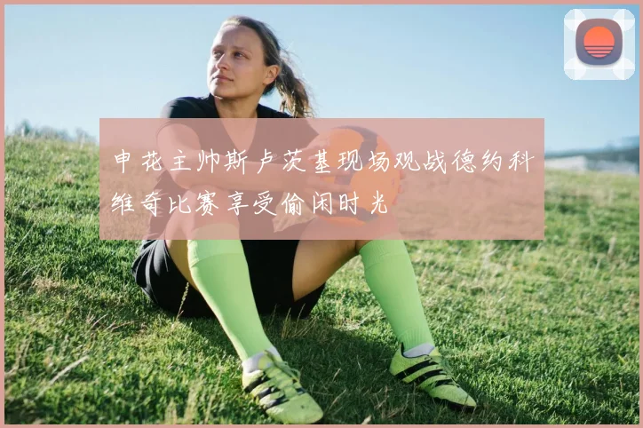 申花主帅斯卢茨基现场观战德约科维奇比赛享受偷闲时光