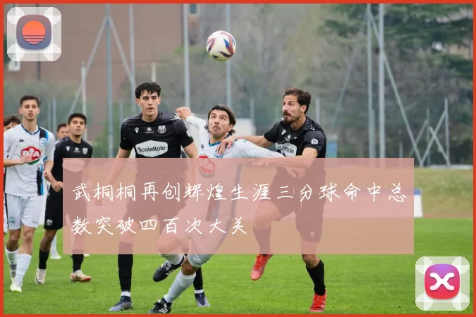 武桐桐再创辉煌生涯三分球命中总数突破四百次大关