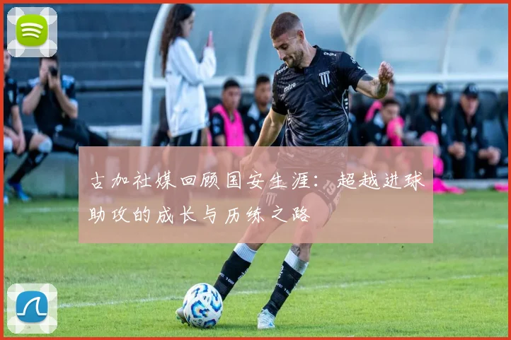 古加社媒回顾国安生涯：超越进球助攻的成长与历练之路