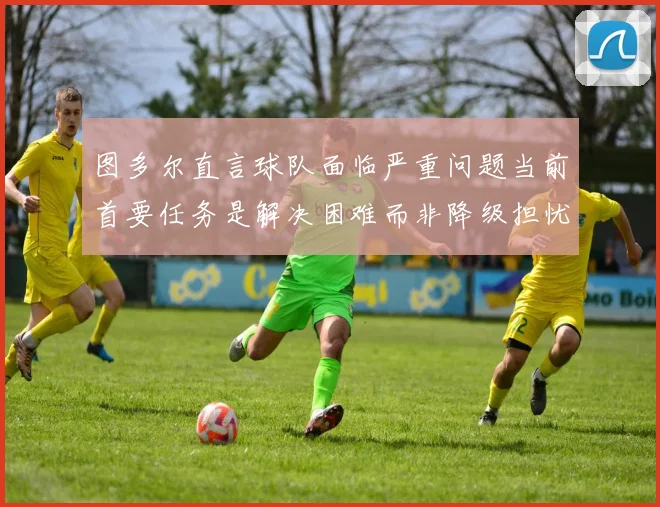图多尔直言球队面临严重问题当前首要任务是解决困难而非降级担忧