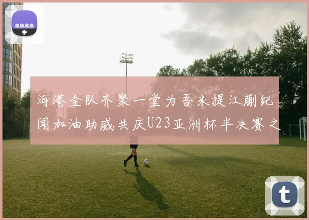 海港全队齐聚一堂为吾米提江蒯纪闻加油助威共庆U23亚洲杯半决赛之夜