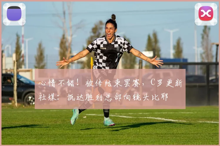 心情不错！被传结束罢赛，C罗更新社媒：抵达胜利总部向镜头比耶