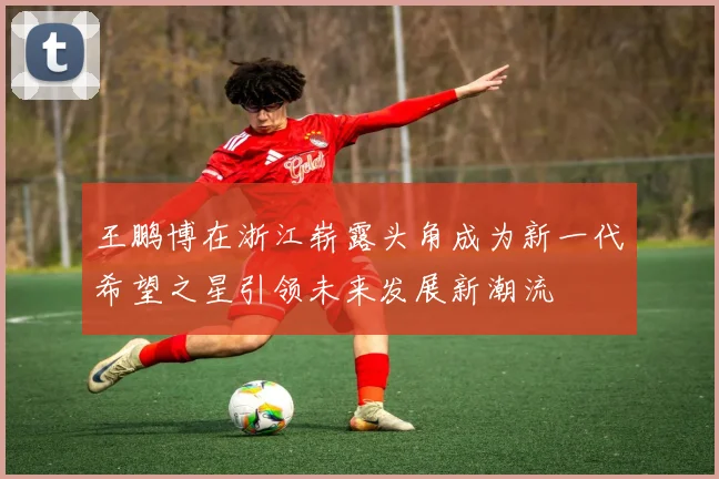 王鹏博在浙江崭露头角成为新一代希望之星引领未来发展新潮流
